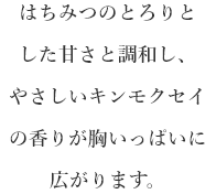 はちみつのとろりとした甘さと調和し、優しいキンモクセイの香りが胸いっぱいに広がります。