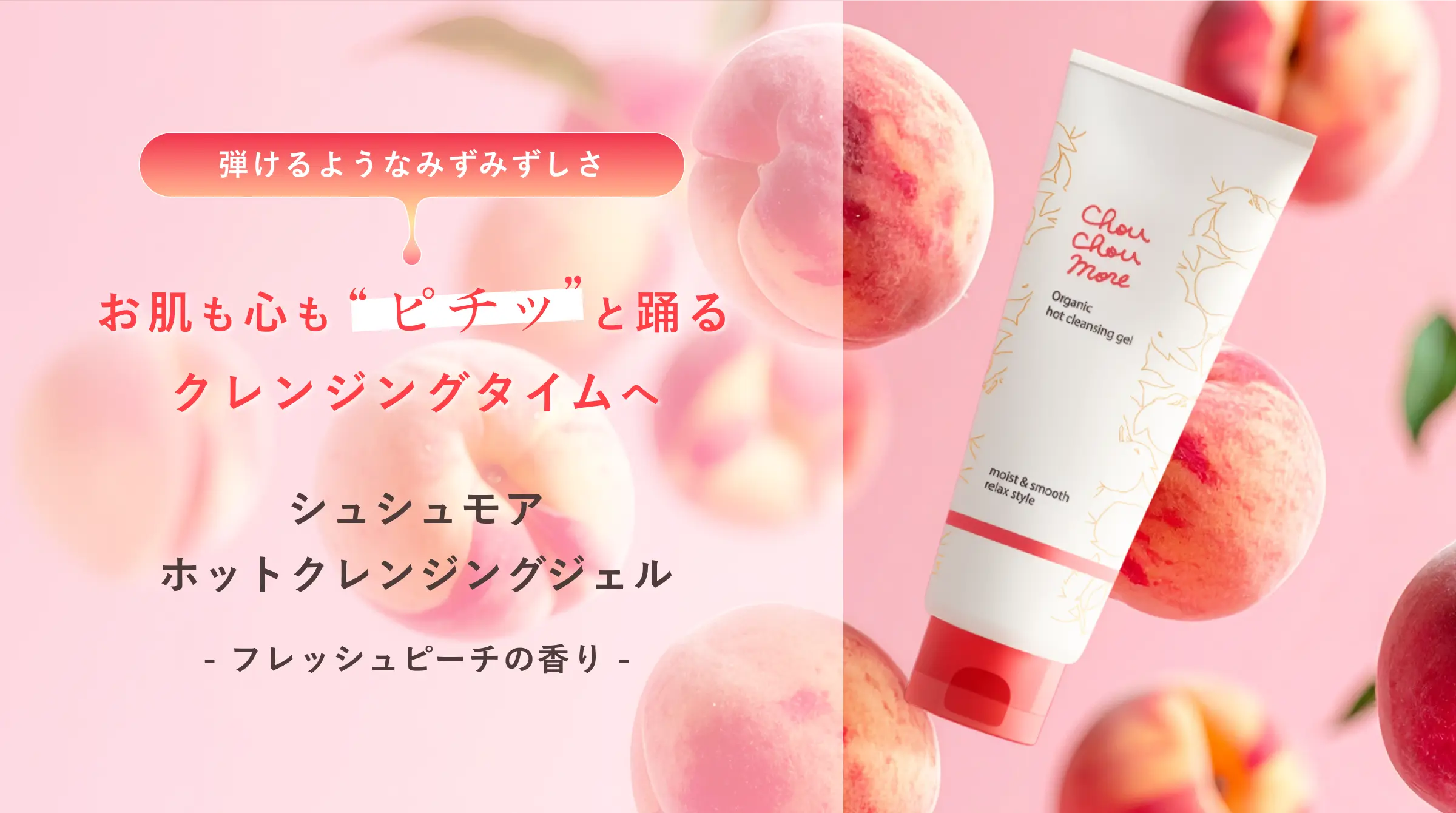 弾けるようなみずみずしさ お肌も心も“ピチッ”と踊るクレンジングタイムへ｜シュシュモア ホットクレンジングジェル- フレッシュピーチの香り -